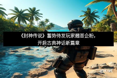 《封神传说》蓄势待发玩家翘首企盼，开启古典神话新篇章