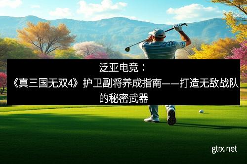 泛亚电竞：《真三国无双4》护卫副将养成指南——打造无敌战队的秘密武器