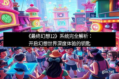 《最终幻想12》系统完全解析：开启幻想世界深度体验的钥匙
